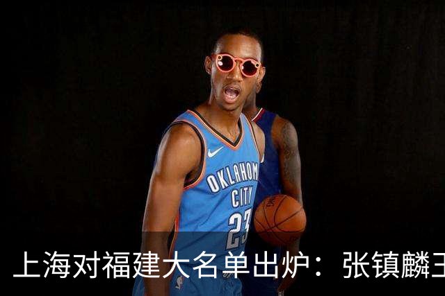 上海对福建大名单出炉：张镇麟王哲林邹阳领衔，古德温拉塞尔在列