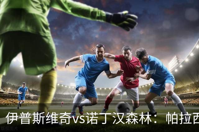 伊普斯维奇vs诺丁汉森林：帕拉西奥斯、弗洛伦蒂诺-路易斯首发，吉布斯-怀特、德拉普出战