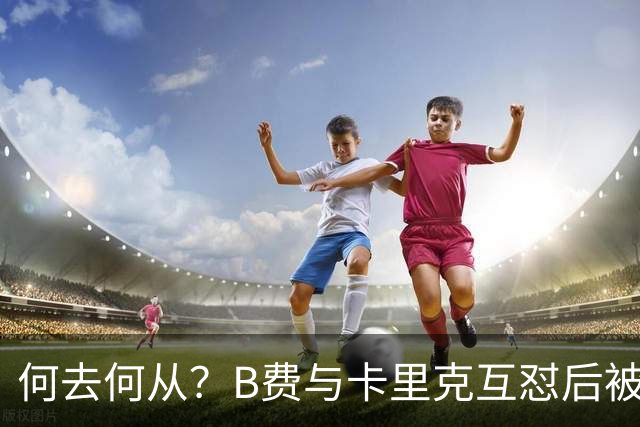 何去何从？B费与卡里克互怼后被摁替补 32岁周薪32万镑合同到明夏