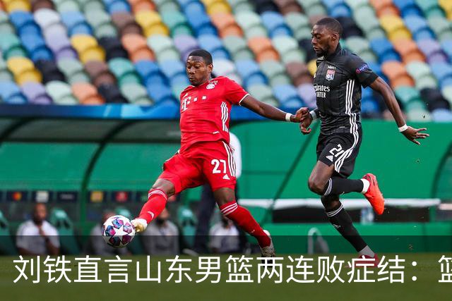 刘铁直言山东男篮两连败症结：篮板不拼、进攻分工不清