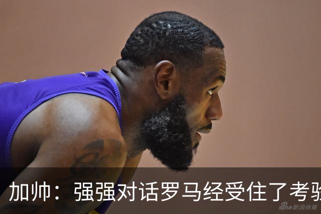 加帅：强强对话罗马经受住了考验；斯维拉尔有望下周复出
