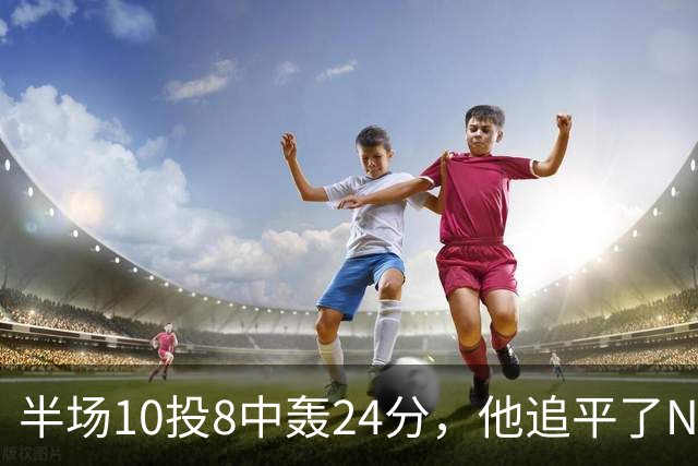 半场10投8中轰24分，他追平了NBA替补半场三分纪录