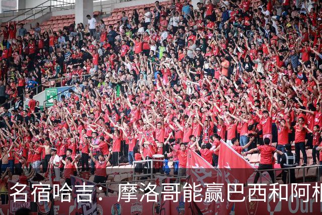 名宿哈吉：摩洛哥能赢巴西和阿根廷，但后防中路有短板