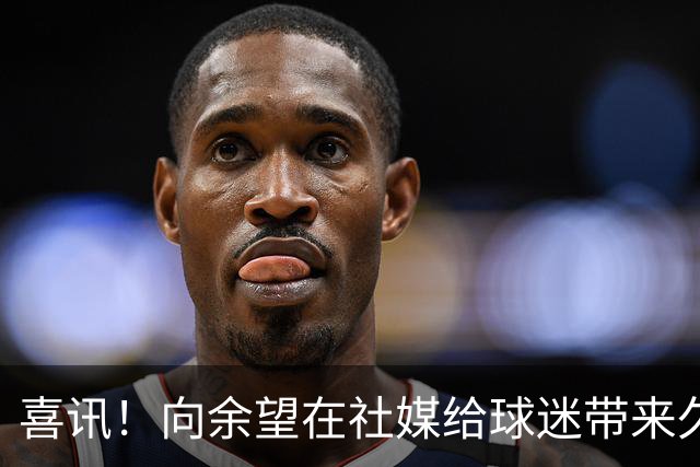 喜讯！向余望在社媒给球迷带来久违喜讯，值得期待