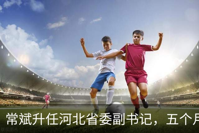 常斌升任河北省委副书记，五个月前刚主政唐山，如今再获提拔