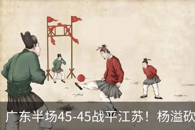 广东半场45-45战平江苏！杨溢砍12分，徐杰又梦游，杜锋现场观战
