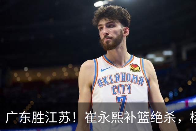 广东胜江苏！崔永熙补篮绝杀，杨溢暴走却无地位，庞峥麟16中4！