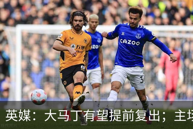 英媒：大马丁有望提前复出；主场对阵曼联彭德斯将继续首发