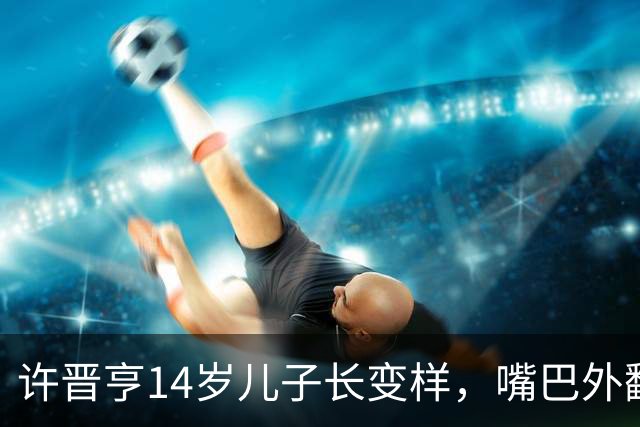 许晋亨14岁儿子长变样，嘴巴外翻又高又壮，比妈妈李嘉欣还要高