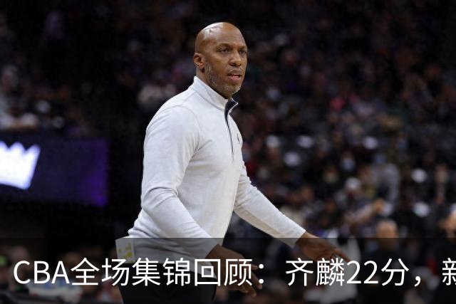 CBA全场集锦回顾：齐麟22分，新疆大胜天津